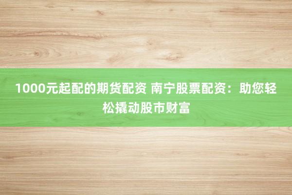1000元起配的期货配资 南宁股票配资：助您轻松撬动股市财富