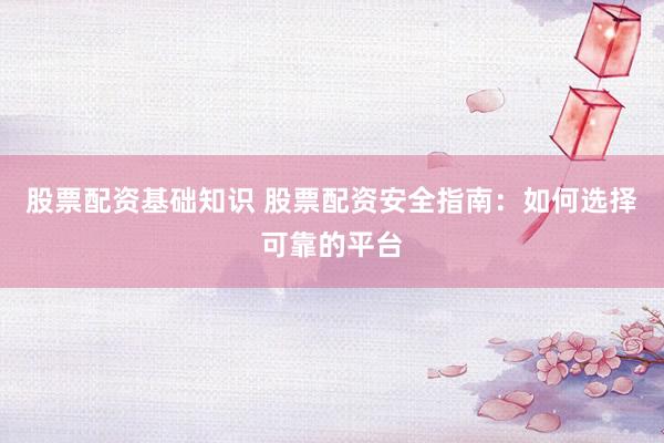 股票配资基础知识 股票配资安全指南：如何选择可靠的平台