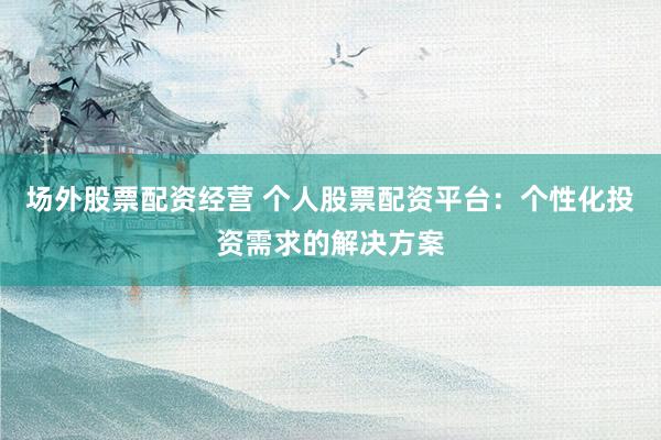 场外股票配资经营 个人股票配资平台：个性化投资需求的解决方案