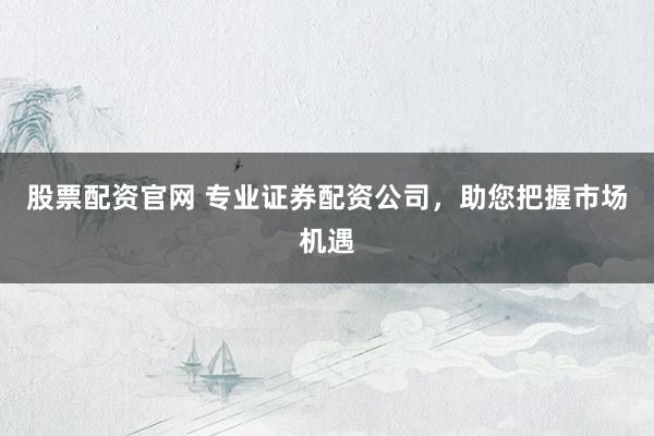 股票配资官网 专业证券配资公司，助您把握市场机遇