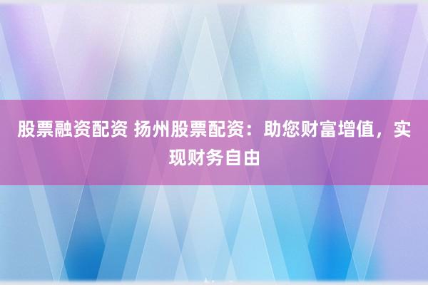 股票融资配资 扬州股票配资：助您财富增值，实现财务自由