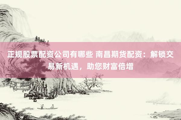 正规股票配资公司有哪些 南昌期货配资：解锁交易新机遇，助您财富倍增
