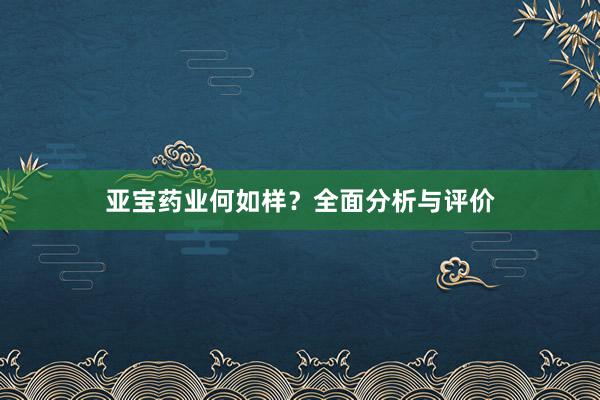 亚宝药业何如样？全面分析与评价